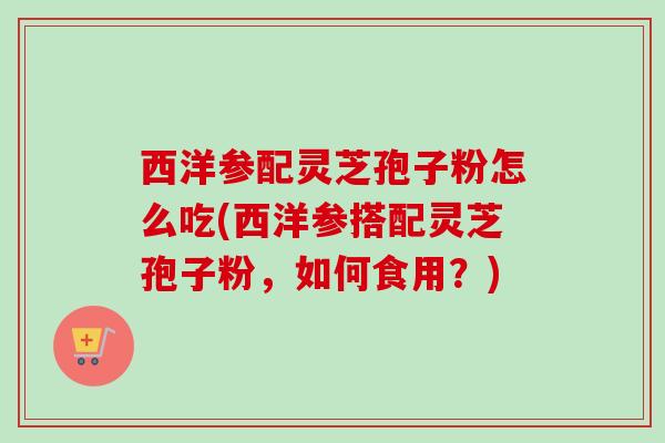 西洋参配灵芝孢子粉怎么吃(西洋参搭配灵芝孢子粉,如何食用?) 西洋参配灵芝孢子粉怎么吃(西洋参搭配灵芝孢子粉,如何食用?)