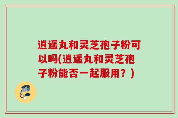逍遥丸和灵芝孢子粉可以吗(逍遥丸和灵芝孢子粉能否一起服用？)