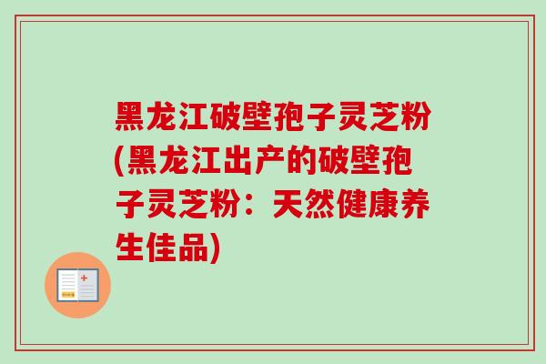 黑龙江破壁孢子灵芝粉(黑龙江出产的破壁孢子灵芝粉：天然健康养生佳品)