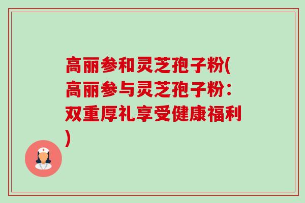 高丽参和灵芝孢子粉(高丽参与灵芝孢子粉:双重厚礼享受健康福利) 高丽参和灵芝孢子粉(高丽参与灵芝孢子粉:双重厚礼享受健康福利)
