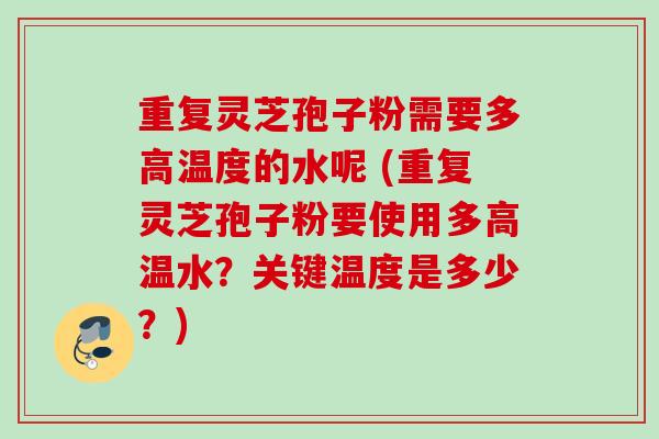 重复灵芝孢子粉需要多高温度的水呢 (重复灵芝孢子粉要使用多高温水?关键温度是多少?) 重复灵芝孢子粉需要多高温度的水呢 (重复灵芝孢子粉要使用多高温水?关键温度是多少?)
