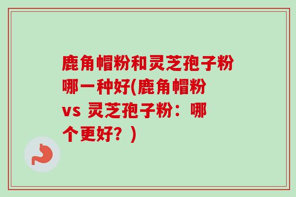 鹿角帽粉和灵芝孢子粉哪一种好(鹿角帽粉 vs 灵芝孢子粉:哪个更好?) 鹿角帽粉和灵芝孢子粉哪一种好(鹿角帽粉 vs 灵芝孢子粉:哪个更好?)