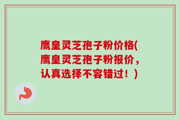 鹰皇灵芝孢子粉价格(鹰皇灵芝孢子粉报价,认真选择不容错过!) 鹰皇灵芝孢子粉价格(鹰皇灵芝孢子粉报价,认真选择不容错过!)