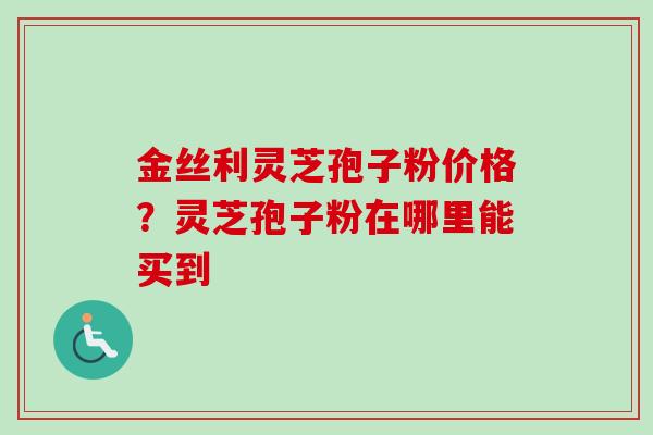 金丝利灵芝孢子粉价格？灵芝孢子粉在哪里能买到