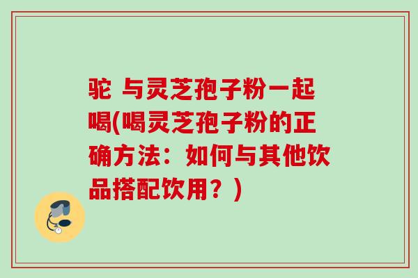 驼 与灵芝孢子粉一起喝(喝灵芝孢子粉的正确方法:如何与其他饮品搭配饮用?) 驼 与灵芝孢子粉一起喝(喝灵芝孢子粉的正确方法:如何与其他饮品搭配饮用?)