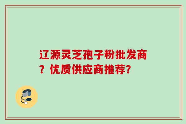 辽源灵芝孢子粉批发商?优质供应商推荐? 辽源灵芝孢子粉批发商?优质供应商推荐?