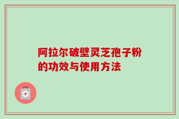 阿拉尔破壁灵芝孢子粉的功效与使用方法 阿拉尔破壁灵芝孢子粉的功效与使用方法