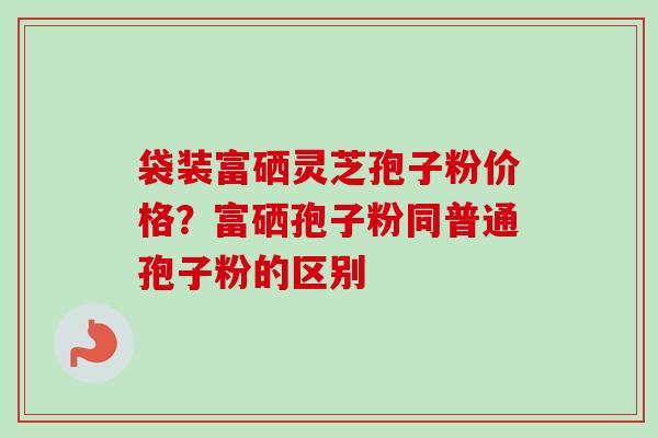 袋装富硒灵芝孢子粉价格?富硒孢子粉同普通孢子粉的区别 袋装富硒灵芝孢子粉价格?富硒孢子粉同普通孢子粉的区别
