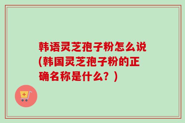韩语灵芝孢子粉怎么说(韩国灵芝孢子粉的正确名称是什么?) 韩语灵芝孢子粉怎么说(韩国灵芝孢子粉的正确名称是什么?)