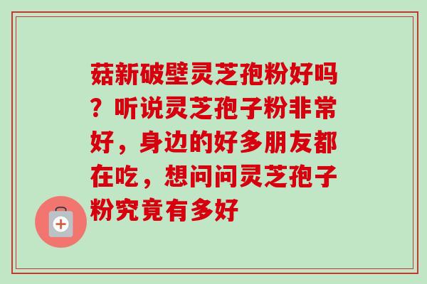 菇新破壁灵芝孢粉好吗?听说灵芝孢子粉非常好,身边的好多朋友都在吃,想问问灵芝孢子粉究竟有多好 菇新破壁灵芝孢粉好吗?听说灵芝孢子粉非常好,身边的好多朋友都在吃,想问问灵芝孢子粉究竟有多好