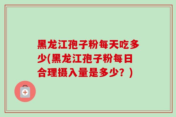 黑龙江孢子粉每天吃多少(黑龙江孢子粉每日合理摄入量是多少？)
