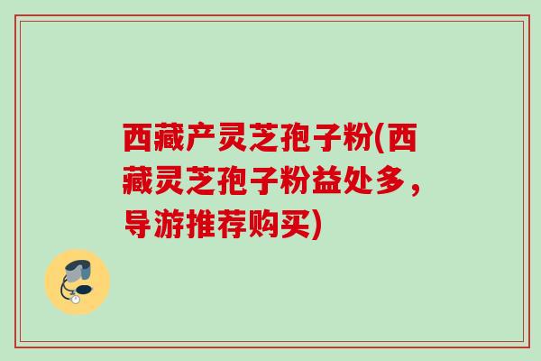 西藏产灵芝孢子粉(西藏灵芝孢子粉益处多，导游推荐购买)