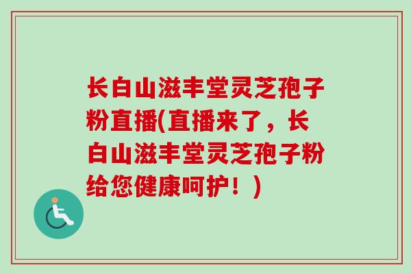 长白山滋丰堂灵芝孢子粉直播(直播来了,长白山滋丰堂灵芝孢子粉给您健康呵护!) 长白山滋丰堂灵芝孢子粉直播(直播来了,长白山滋丰堂灵芝孢子粉给您健康呵护!)