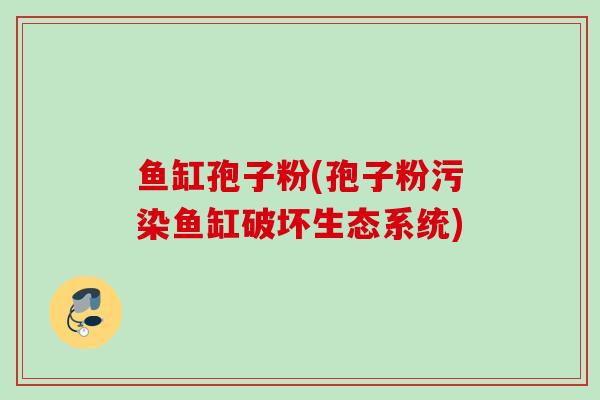 鱼缸孢子粉(孢子粉污染鱼缸破坏生态系统) 鱼缸孢子粉(孢子粉污染鱼缸破坏生态系统)
