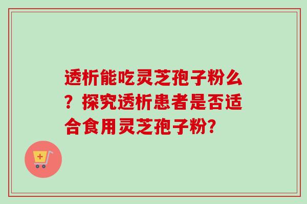 透析能吃灵芝孢子粉么?探究透析患者是否适合食用灵芝孢子粉? 透析能吃灵芝孢子粉么?探究透析患者是否适合食用灵芝孢子粉?