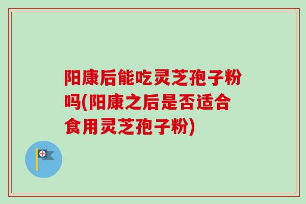 阳康后能吃灵芝孢子粉吗(阳康之后是否适合食用灵芝孢子粉) 阳康后能吃灵芝孢子粉吗(阳康之后是否适合食用灵芝孢子粉)