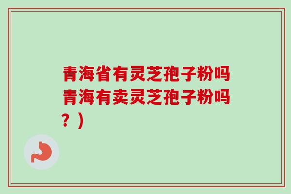 青海省有灵芝孢子粉吗青海有卖灵芝孢子粉吗?) 青海省有灵芝孢子粉吗青海有卖灵芝孢子粉吗?)