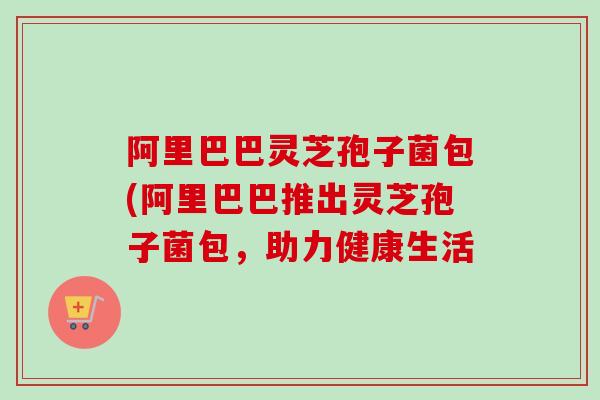阿里巴巴灵芝孢子菌包(阿里巴巴推出灵芝孢子菌包,助力健康生活 阿里巴巴灵芝孢子菌包(阿里巴巴推出灵芝孢子菌包,助力健康生活