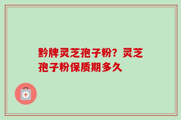 黔牌灵芝孢子粉?灵芝孢子粉保质期多久 黔牌灵芝孢子粉?灵芝孢子粉保质期多久