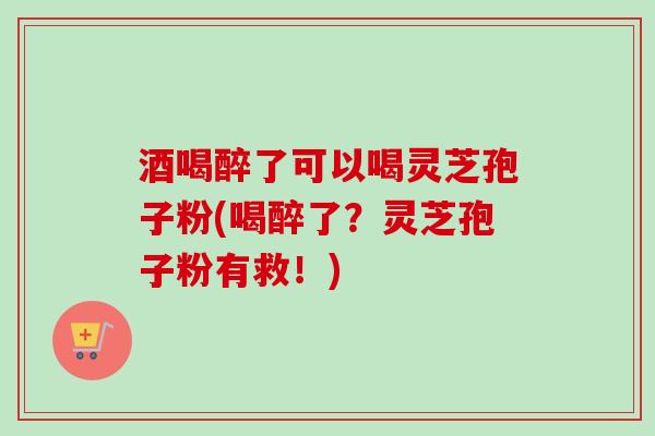 酒喝醉了可以喝灵芝孢子粉(喝醉了？灵芝孢子粉有救！)