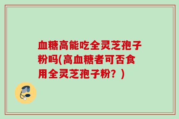 高能吃全灵芝孢子粉吗(高者可否食用全灵芝孢子粉?) 高能吃全灵芝孢子粉吗(高者可否食用全灵芝孢子粉?)