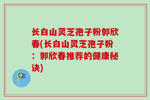 长白山灵芝孢子粉郭欣春(长白山灵芝孢子粉:郭欣春推荐的健康秘诀) 长白山灵芝孢子粉郭欣春(长白山灵芝孢子粉:郭欣春推荐的健康秘诀)