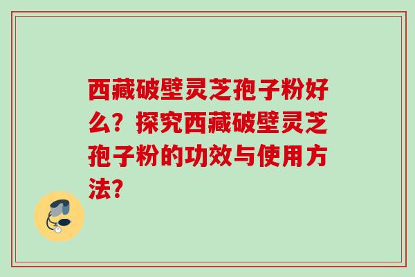 西藏破壁灵芝孢子粉好么？探究西藏破壁灵芝孢子粉的功效与使用方法？