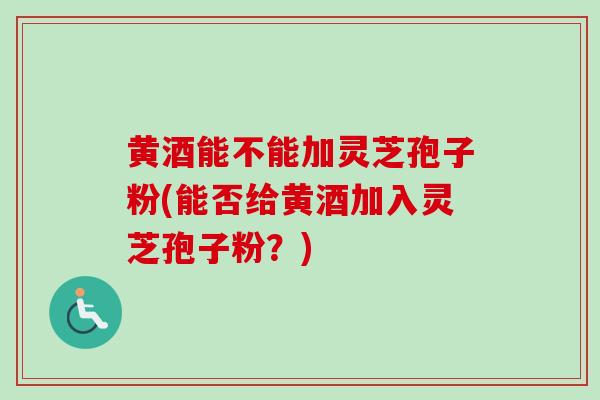 黄酒能不能加灵芝孢子粉(能否给黄酒加入灵芝孢子粉?) 黄酒能不能加灵芝孢子粉(能否给黄酒加入灵芝孢子粉?)