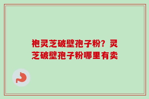 袍灵芝破壁孢子粉？灵芝破壁孢子粉哪里有卖