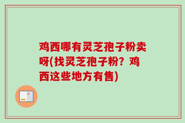 鸡西哪有灵芝孢子粉卖呀(找灵芝孢子粉?鸡西这些地方有售) 鸡西哪有灵芝孢子粉卖呀(找灵芝孢子粉?鸡西这些地方有售)