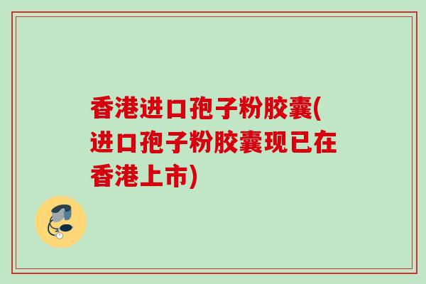 香港进口孢子粉胶囊(进口孢子粉胶囊现已在香港上市) 香港进口孢子粉胶囊(进口孢子粉胶囊现已在香港上市)