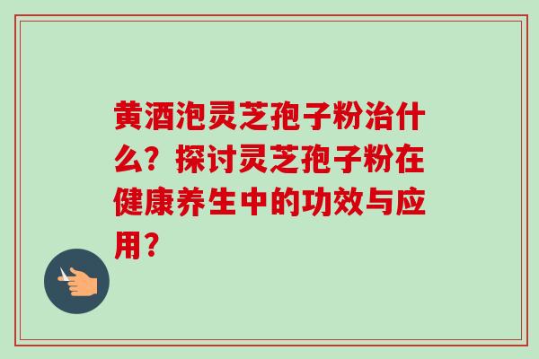 黄酒泡灵芝孢子粉什么?探讨灵芝孢子粉在健康养生中的功效与应用? 黄酒泡灵芝孢子粉什么?探讨灵芝孢子粉在健康养生中的功效与应用?