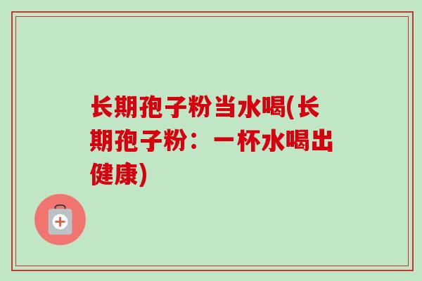 长期孢子粉当水喝(长期孢子粉:一杯水喝出健康) 长期孢子粉当水喝(长期孢子粉:一杯水喝出健康)