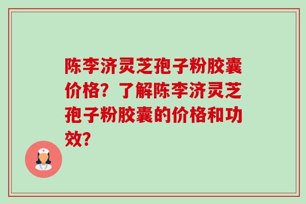 陈李济灵芝孢子粉胶囊价格?了解陈李济灵芝孢子粉胶囊的价格和功效? 陈李济灵芝孢子粉胶囊价格?了解陈李济灵芝孢子粉胶囊的价格和功效?