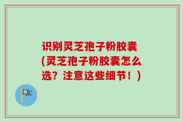 识别灵芝孢子粉胶囊 (灵芝孢子粉胶囊怎么选?注意这些细节!) 识别灵芝孢子粉胶囊 (灵芝孢子粉胶囊怎么选?注意这些细节!)