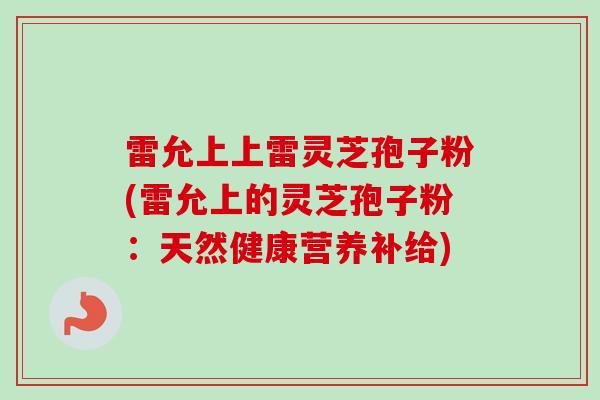 雷允上上雷灵芝孢子粉(雷允上的灵芝孢子粉：天然健康营养补给)