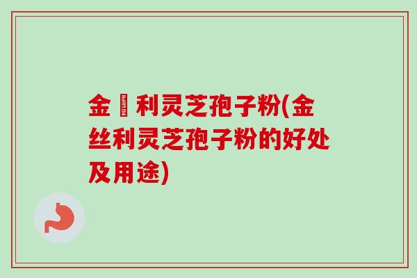 金絲利灵芝孢子粉(金丝利灵芝孢子粉的好处及用途)
