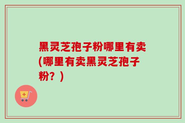 黑灵芝孢子粉哪里有卖(哪里有卖黑灵芝孢子粉?) 黑灵芝孢子粉哪里有卖(哪里有卖黑灵芝孢子粉?)