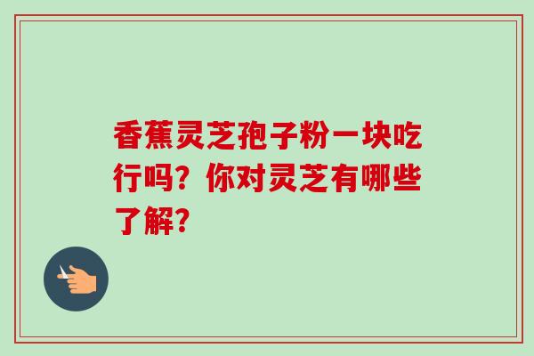 香蕉灵芝孢子粉一块吃行吗?你对灵芝有哪些了解? 香蕉灵芝孢子粉一块吃行吗?你对灵芝有哪些了解?