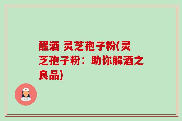 醒酒 灵芝孢子粉(灵芝孢子粉:助你解酒之良品) 醒酒 灵芝孢子粉(灵芝孢子粉:助你解酒之良品)