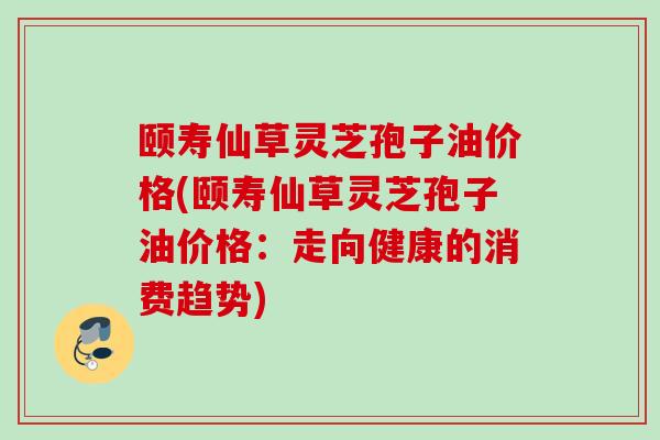 颐寿仙草灵芝孢子油价格(颐寿仙草灵芝孢子油价格:走向健康的消费趋势) 颐寿仙草灵芝孢子油价格(颐寿仙草灵芝孢子油价格:走向健康的消费趋势)
