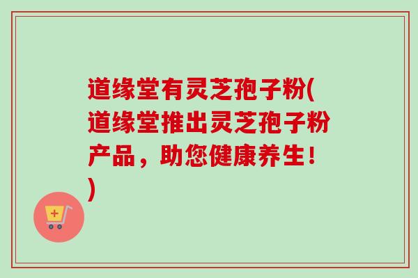 道缘堂有灵芝孢子粉(道缘堂推出灵芝孢子粉产品,助您健康养生!) 道缘堂有灵芝孢子粉(道缘堂推出灵芝孢子粉产品,助您健康养生!)