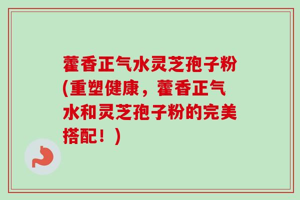 藿香正气水灵芝孢子粉(重塑健康,藿香正气水和灵芝孢子粉的完美搭配!) 藿香正气水灵芝孢子粉(重塑健康,藿香正气水和灵芝孢子粉的完美搭配!)