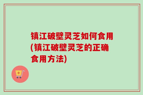 镇江破壁灵芝如何食用(镇江破壁灵芝的正确食用方法)