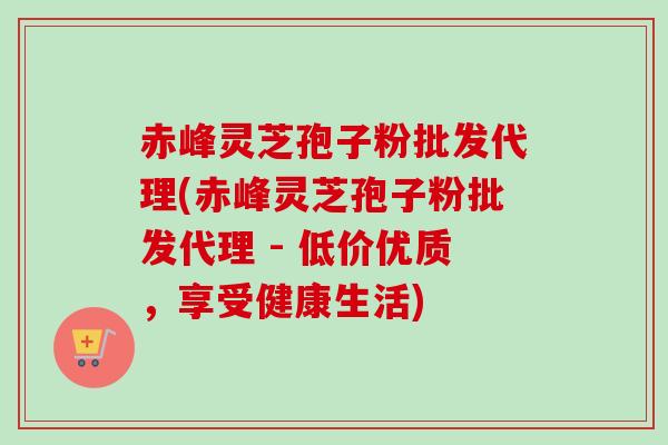 赤峰灵芝孢子粉批发代理(赤峰灵芝孢子粉批发代理 - 低价优质，享受健康生活)