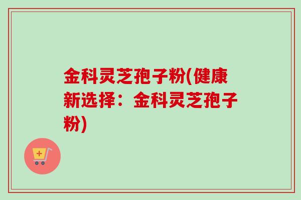 金科灵芝孢子粉(健康新选择：金科灵芝孢子粉)