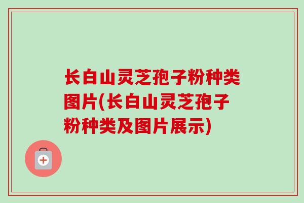 长白山灵芝孢子粉种类图片(长白山灵芝孢子粉种类及图片展示) 长白山灵芝孢子粉种类图片(长白山灵芝孢子粉种类及图片展示)