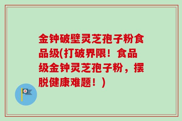 金钟破壁灵芝孢子粉食品级(打破界限！食品级金钟灵芝孢子粉，摆脱健康难题！)