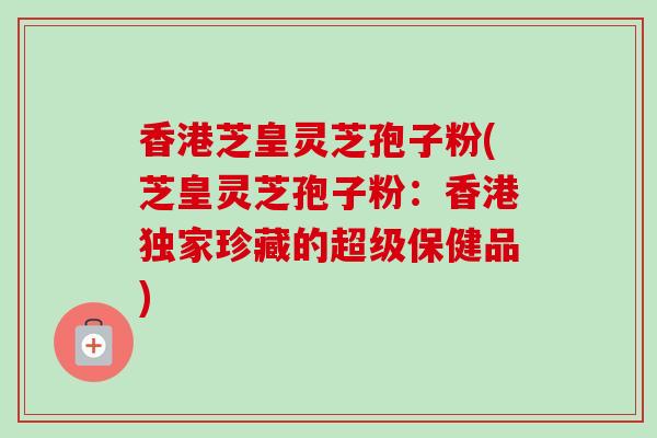 香港芝皇灵芝孢子粉(芝皇灵芝孢子粉:香港独家珍藏的超级保健品) 香港芝皇灵芝孢子粉(芝皇灵芝孢子粉:香港独家珍藏的超级保健品)