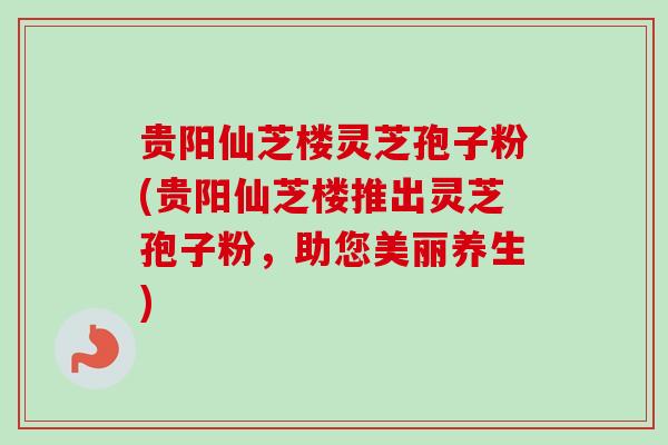 贵阳仙芝楼灵芝孢子粉(贵阳仙芝楼推出灵芝孢子粉，助您美丽养生)